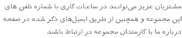 مشـتریان عزیز می‌توانـند در ساعـات کاری با شماره تلفن های این مجموعه و همچنین از طریق ایمیل‌های ذکر شده در صفحه درباره ما با کارمندان مجموعه در ارتباط باشند